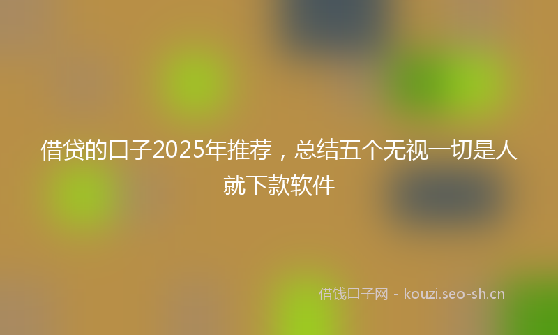 借贷的口子2025年推荐，总结五个无视一切是人就下款软件