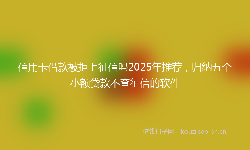 信用卡借款被拒上征信吗2025年推荐，归纳五个小额贷款不查征信的软件
