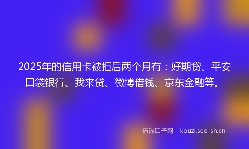 2025年的信用卡被拒后两个月有：好期贷、平安口袋银行、我来贷、微博借钱、京东金融等。