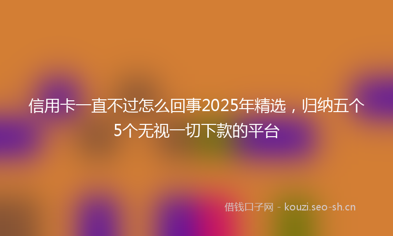 信用卡一直不过怎么回事2025年精选，归纳五个5个无视一切下款的平台