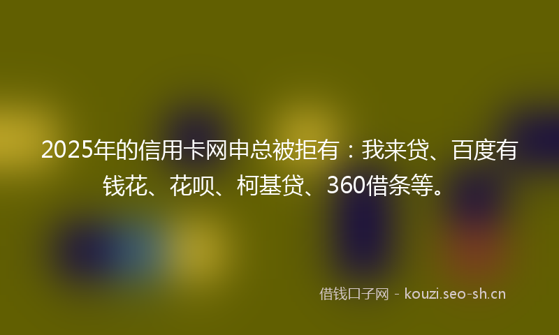 2025年的信用卡网申总被拒有：我来贷、百度有钱花、花呗、柯基贷、360借条等。