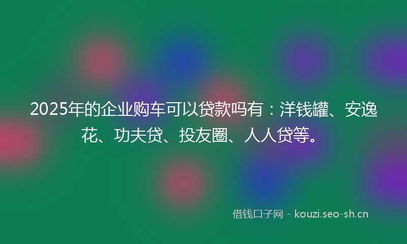 2025年的企业购车可以贷款吗有：洋钱罐、安逸花、功夫贷、投友圈、人人贷等。