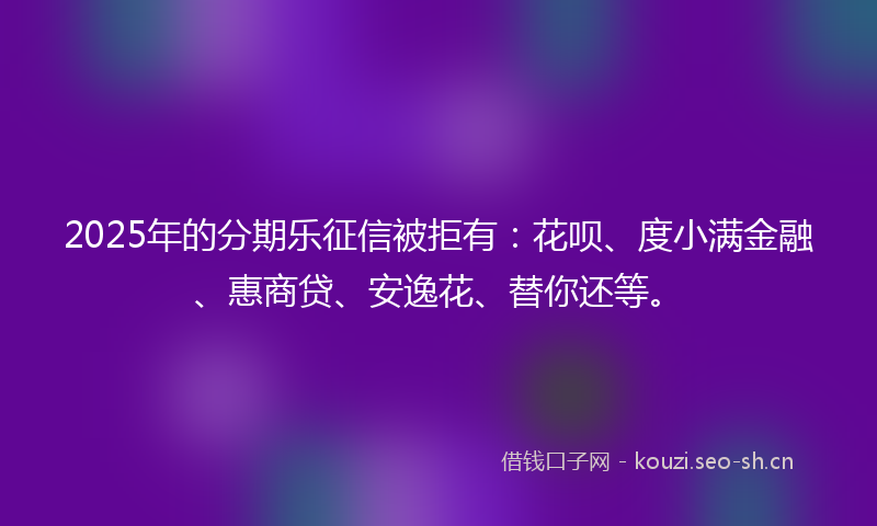 2025年的分期乐征信被拒有：花呗、度小满金融、惠商贷、安逸花、替你还等。