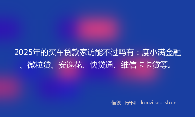 2025年的买车贷款家访能不过吗有：度小满金融、微粒贷、安逸花、快贷通、维信卡卡贷等。
