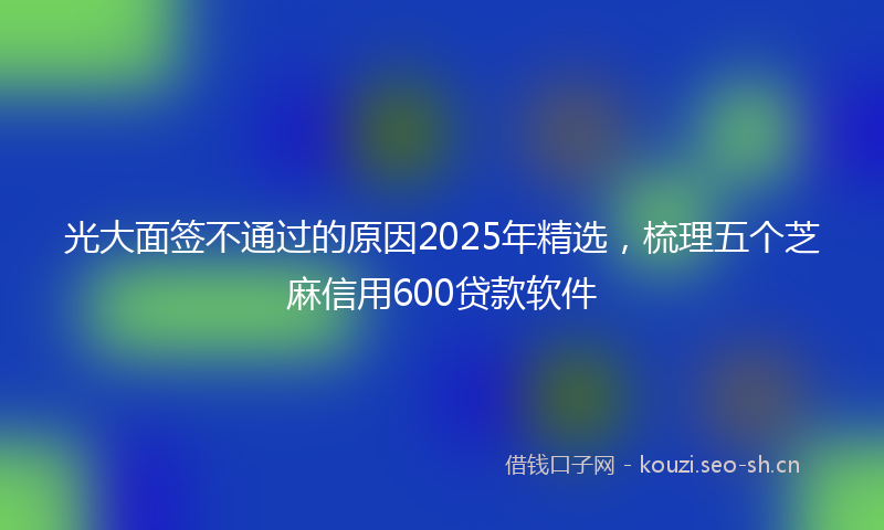 光大面签不通过的原因2025年精选，梳理五个芝麻信用600贷款软件