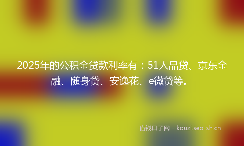 2025年的公积金贷款利率有：51人品贷、京东金融、随身贷、安逸花、e微贷等。