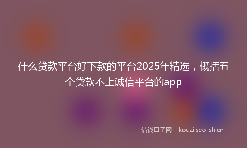 什么贷款平台好下款的平台2025年精选,概括五个贷款不上诚信平台的app