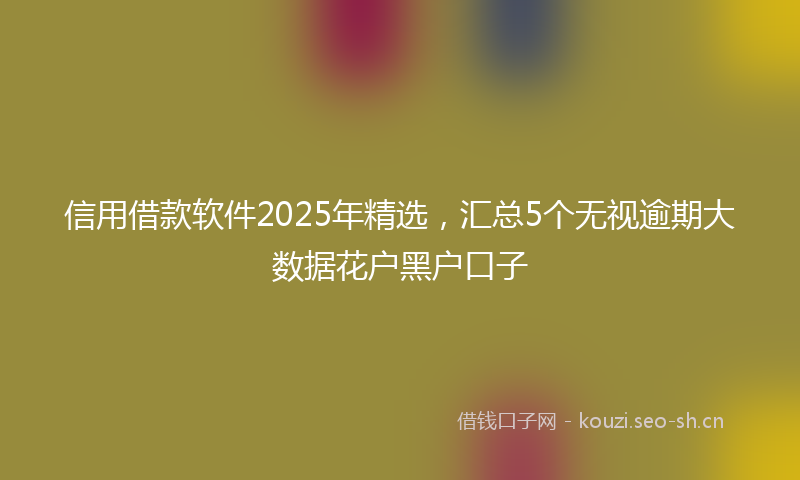 信用借款软件2025年精选，汇总5个无视逾期大数据花户黑户口子