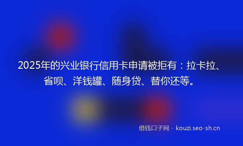 2025年的兴业银行信用卡申请被拒有:拉卡拉、省呗、洋钱罐、随身贷、替你还等。