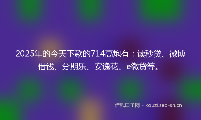 2025年的今天下款的714高炮有：读秒贷、微博借钱、分期乐、安逸花、e微贷等。