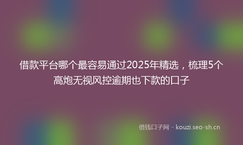借款平台哪个最容易通过2025年精选,梳理5个高炮无视风控逾期也下款的口子