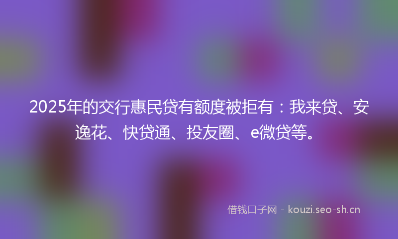2025年的交行惠民贷有额度被拒有：我来贷、安逸花、快贷通、投友圈、e微贷等。