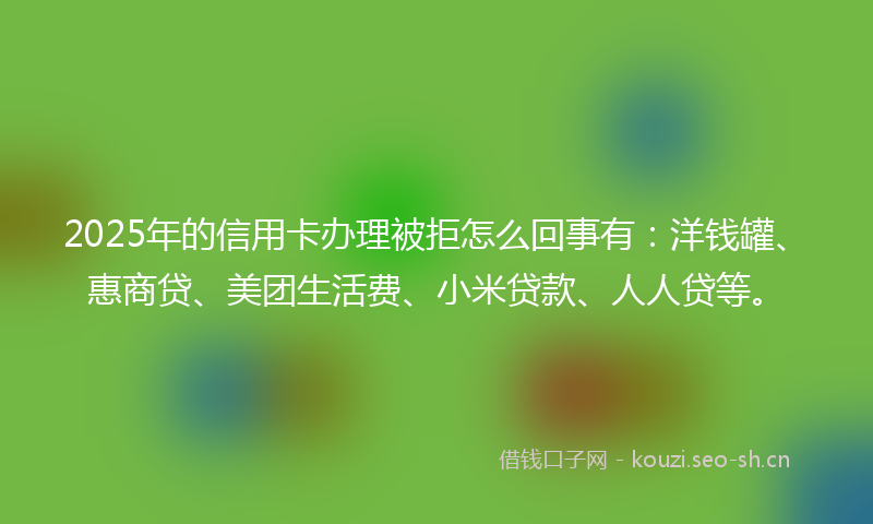 2025年的信用卡办理被拒怎么回事有：洋钱罐、惠商贷、美团生活费、小米贷款、人人贷等。