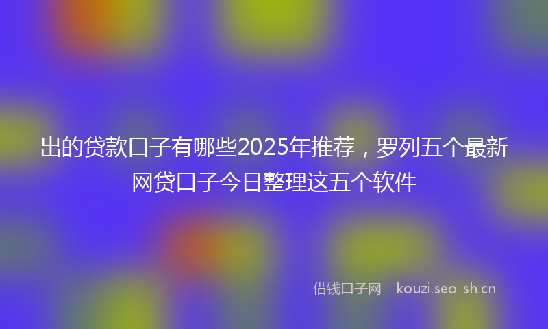 出的贷款口子有哪些2025年推荐，罗列五个最新网贷口子今日整理这五个软件