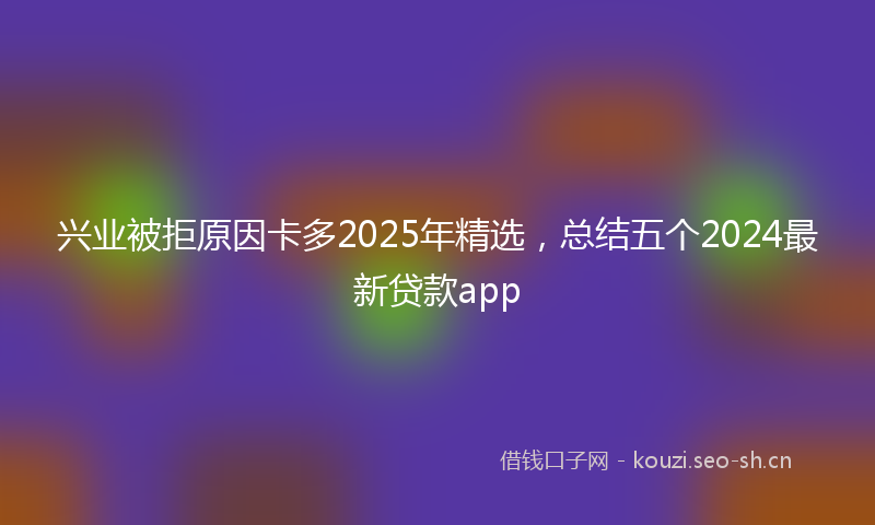 兴业被拒原因卡多2025年精选，总结五个2024最新贷款app