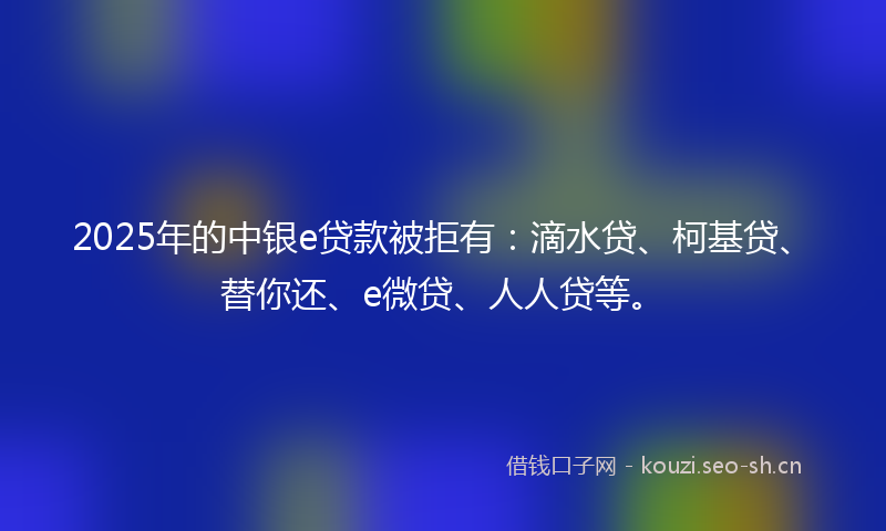 2025年的中银e贷款被拒有：滴水贷、柯基贷、替你还、e微贷、人人贷等。