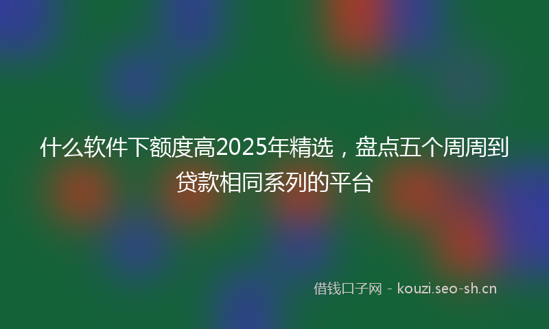 什么软件下额度高2025年精选，盘点五个周周到贷款相同系列的平台