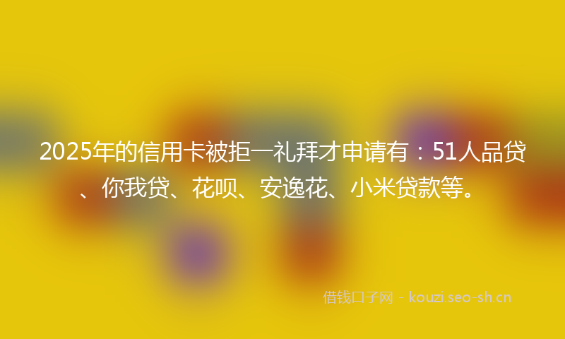2025年的信用卡被拒一礼拜才申请有：51人品贷、你我贷、花呗、安逸花、小米贷款等。