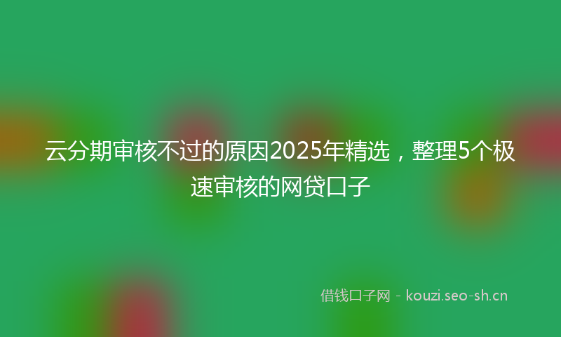 云分期审核不过的原因2025年精选，整理5个极速审核的网贷口子