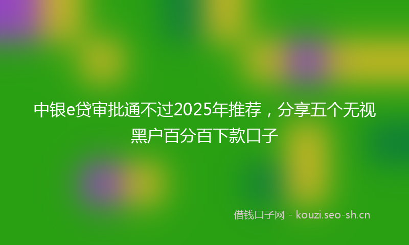 中银e贷审批通不过2025年推荐，分享五个无视黑户百分百下款口子
