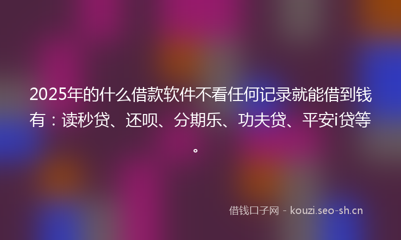 2025年的什么借款软件不看任何记录就能借到钱有:读秒贷、还呗、分期乐、功夫贷、平安i贷等。