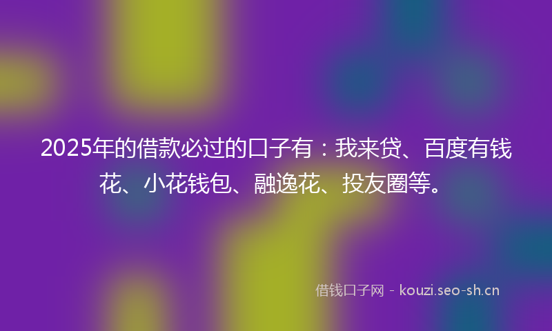 2025年的借款必过的口子有：我来贷、百度有钱花、小花钱包、融逸花、投友圈等。