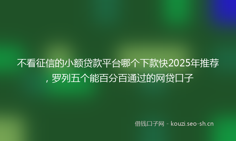 不看征信的小额贷款平台哪个下款快2025年推荐，罗列五个能百分百通过的网贷口子