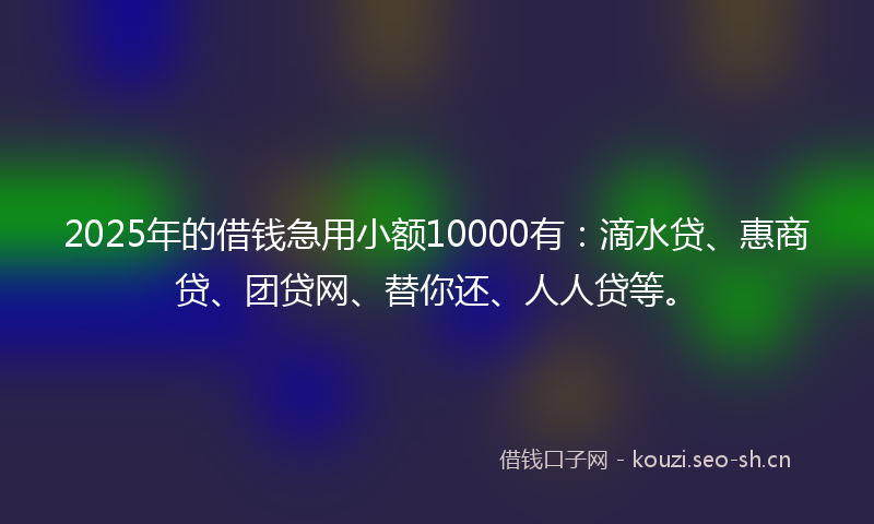 2025年的借钱急用小额10000有：滴水贷、惠商贷、团贷网、替你还、人人贷等。
