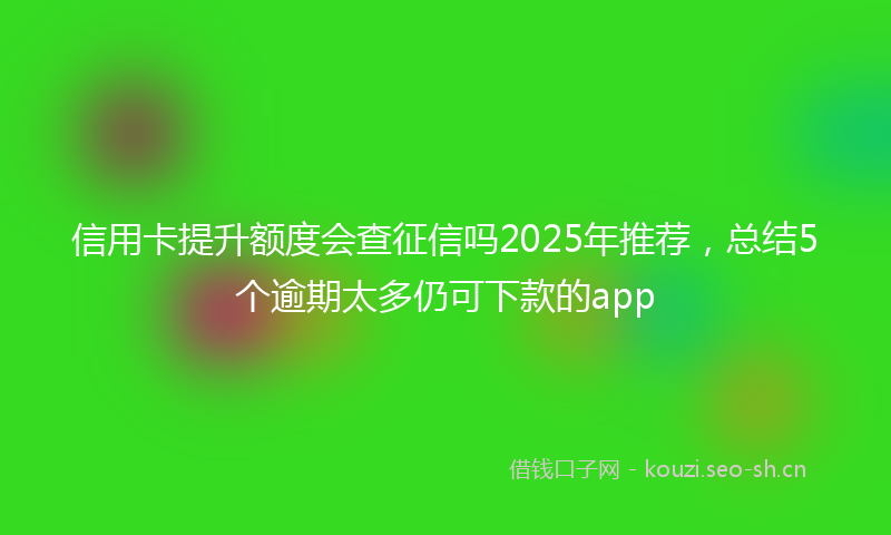 信用卡提升额度会查征信吗2025年推荐,总结5个逾期太多仍可下款的app