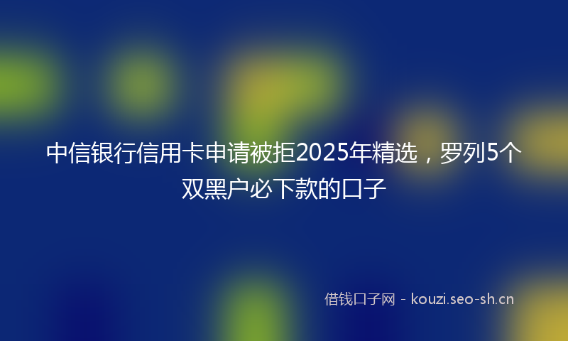 中信银行信用卡申请被拒2025年精选，罗列5个双黑户必下款的口子