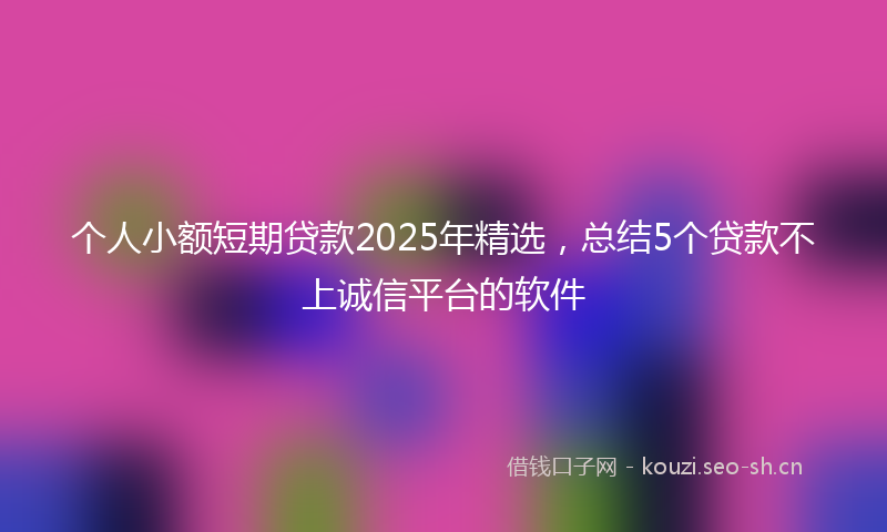 个人小额短期贷款2025年精选，总结5个贷款不上诚信平台的软件