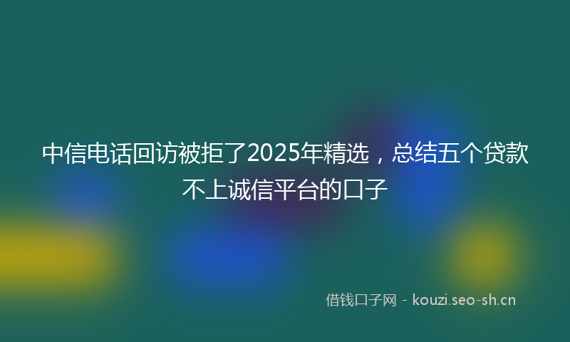 中信电话回访被拒了2025年精选，总结五个贷款不上诚信平台的口子