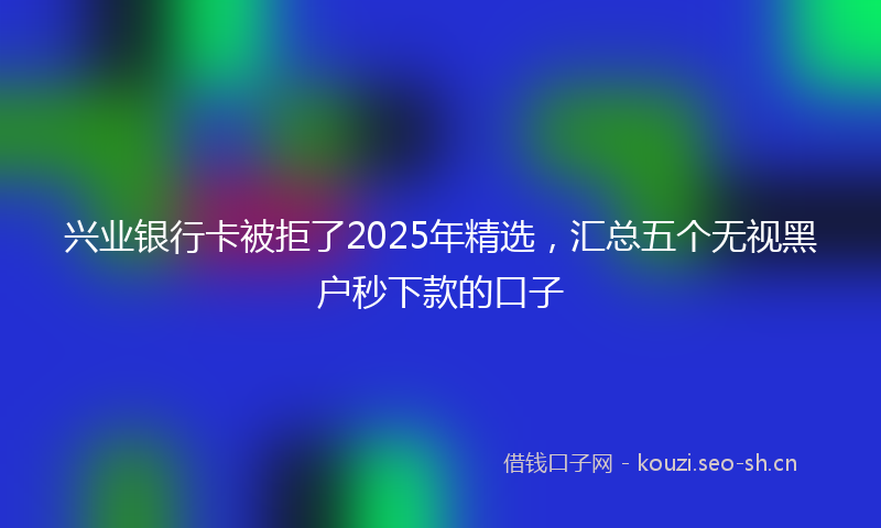 兴业银行卡被拒了2025年精选,汇总五个无视黑户秒下款的口子