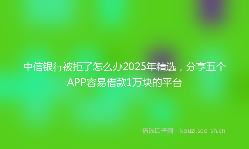 中信银行被拒了怎么办2025年精选,分享五个APP容易借款1万块的平台