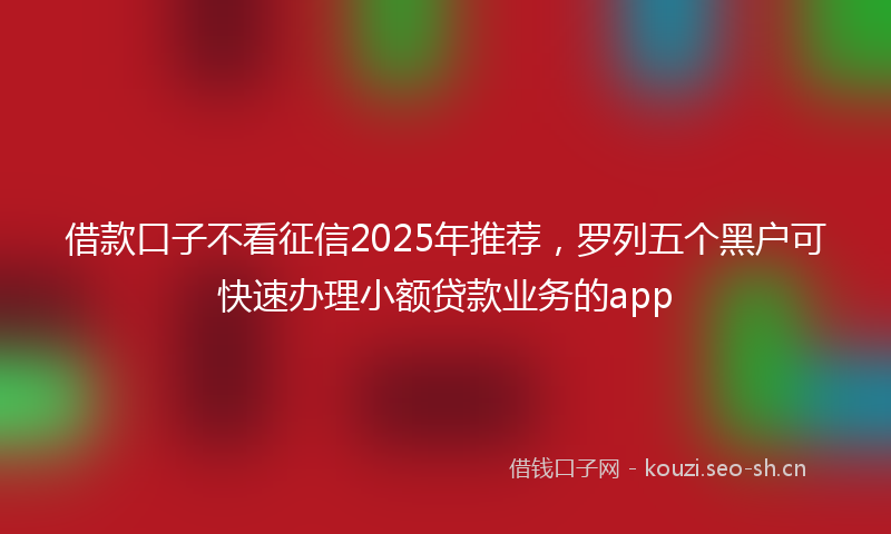 借款口子不看征信2025年推荐，罗列五个黑户可快速办理小额贷款业务的app