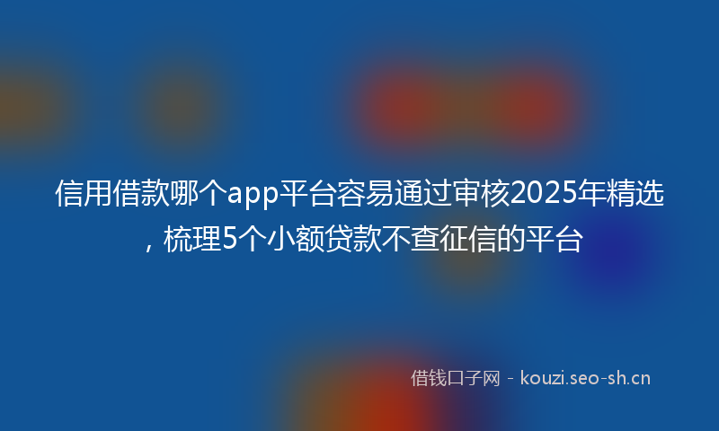 信用借款哪个app平台容易通过审核2025年精选，梳理5个小额贷款不查征信的平台