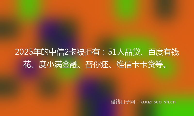 2025年的中信2卡被拒有：51人品贷、百度有钱花、度小满金融、替你还、维信卡卡贷等。