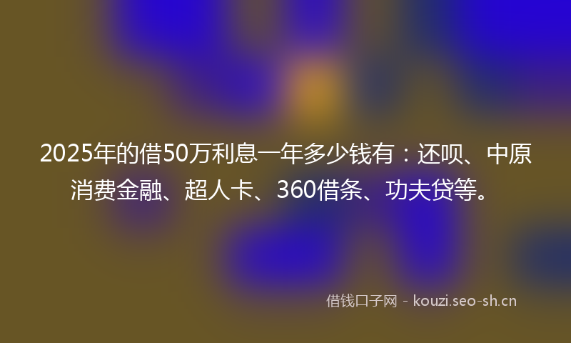 2025年的借50万利息一年多少钱有:还呗、中原消费金融、超人卡、360借条、功夫贷等。