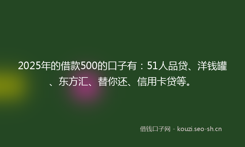 2025年的借款500的口子有：51人品贷、洋钱罐、东方汇、替你还、信用卡贷等。