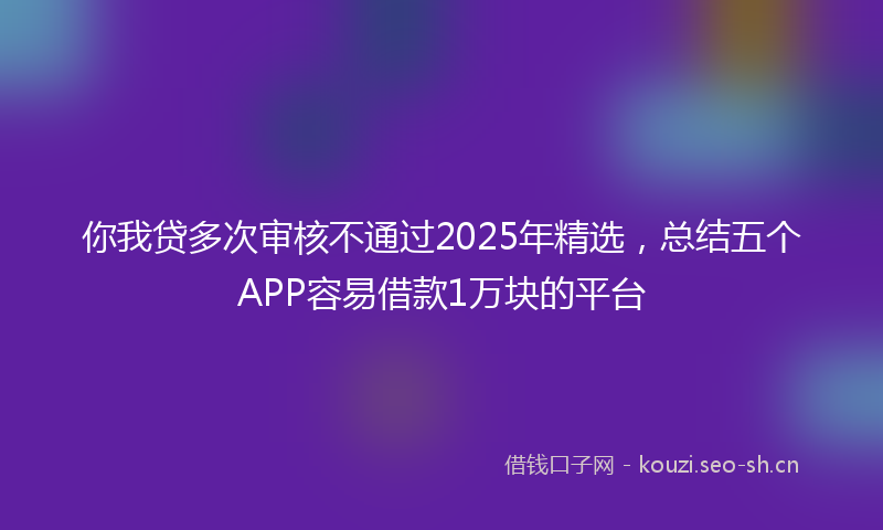 你我贷多次审核不通过2025年精选，总结五个APP容易借款1万块的平台