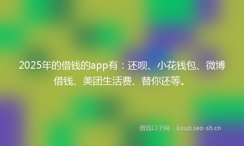 2025年的借钱的app有：还呗、小花钱包、微博借钱、美团生活费、替你还等。