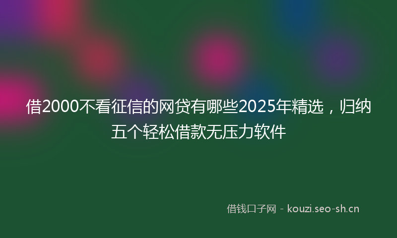 借2000不看征信的网贷有哪些2025年精选，归纳五个轻松借款无压力软件