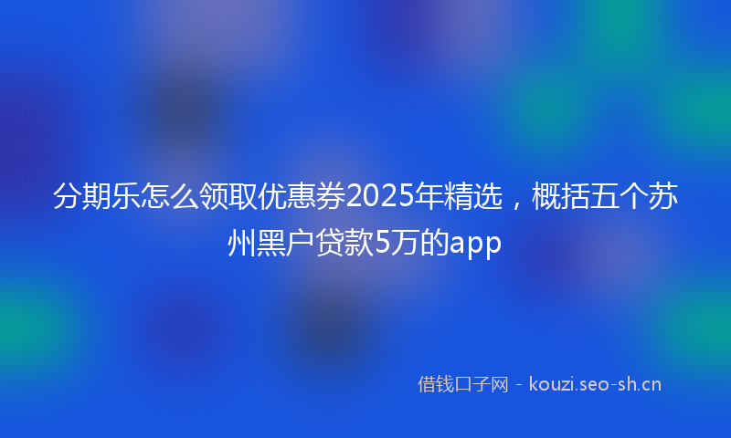 分期乐怎么领取优惠券2025年精选,概括五个苏州黑户贷款5万的app