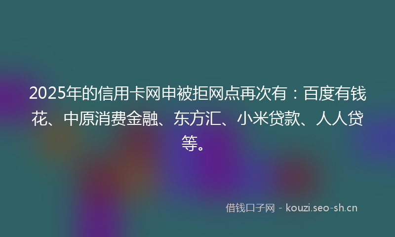 2025年的信用卡网申被拒网点再次有：百度有钱花、中原消费金融、东方汇、小米贷款、人人贷等。
