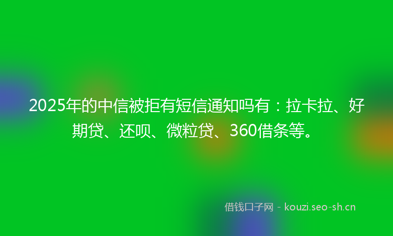 2025年的中信被拒有短信通知吗有:拉卡拉、好期贷、还呗、微粒贷、360借条等。