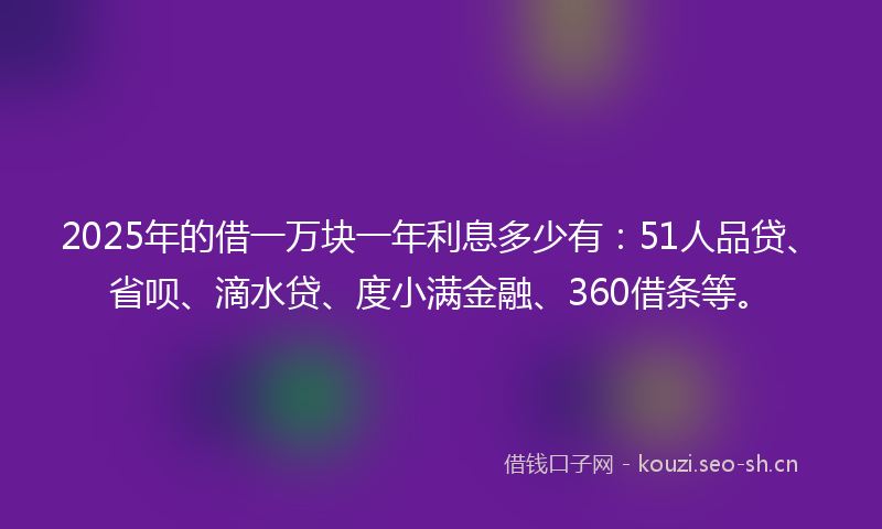 2025年的借一万块一年利息多少有：51人品贷、省呗、滴水贷、度小满金融、360借条等。