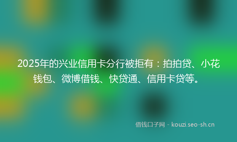 2025年的兴业信用卡分行被拒有:拍拍贷、小花钱包、微博借钱、快贷通、信用卡贷等。