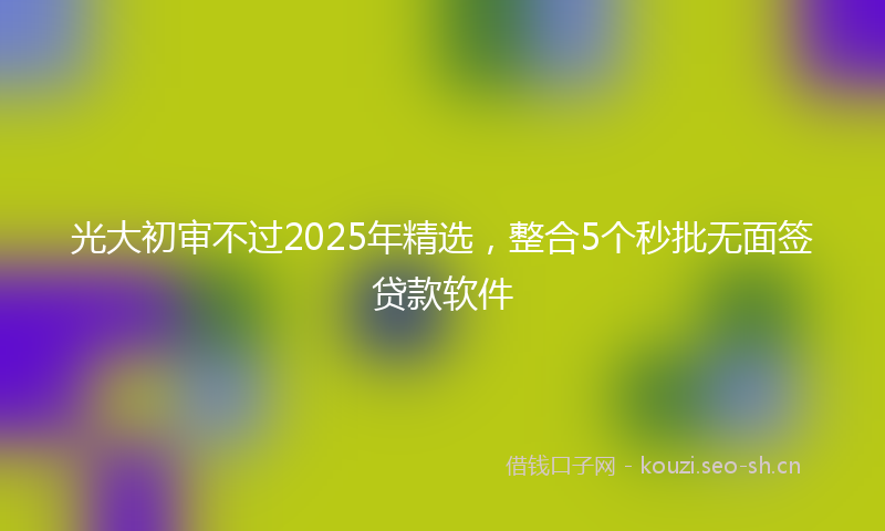 光大初审不过2025年精选，整合5个秒批无面签贷款软件