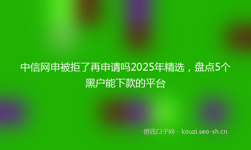 中信网申被拒了再申请吗2025年精选，盘点5个黑户能下款的平台