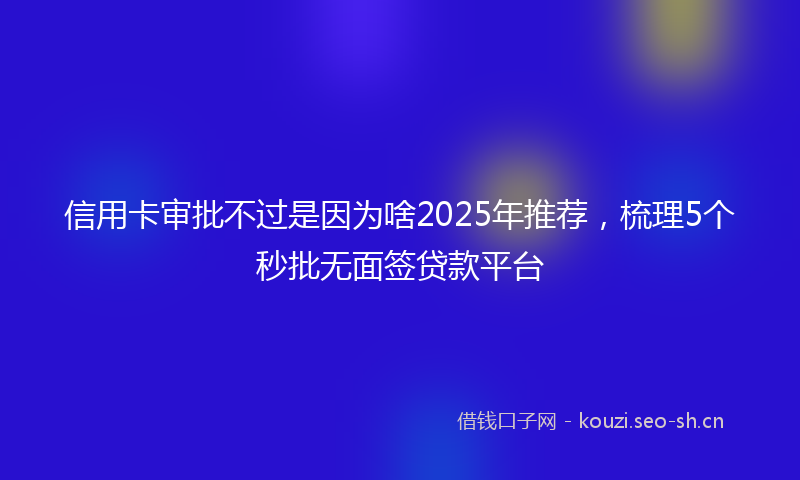 信用卡审批不过是因为啥2025年推荐,梳理5个秒批无面签贷款平台